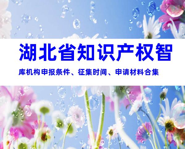 湖北省知识产权智库机构申报条件、征集时间、申请材料合集