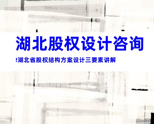 湖北股权设计咨询!湖北省股权结构方案设计三要素讲解