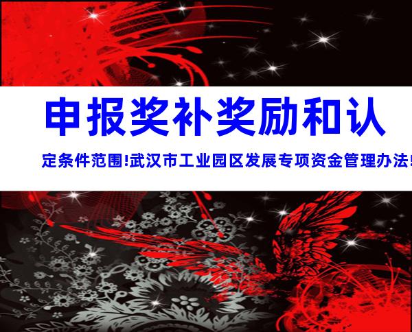 申报奖补奖励和认定条件范围!武汉市工业园区发展专项资金管理办法!