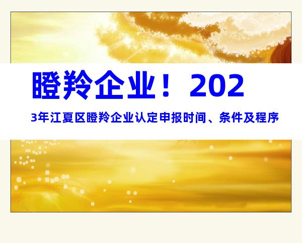 瞪羚企业！2023年江夏区瞪羚企业认定申报时间、条件及程序