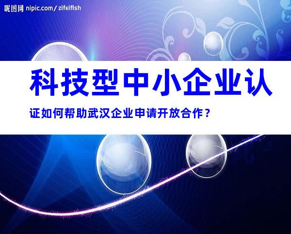 科技型中小企业认证如何帮助武汉企业申请开放合作？