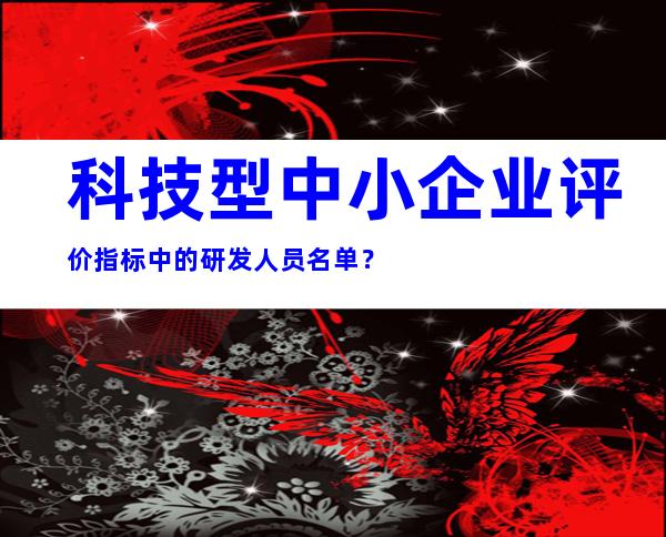 科技型中小企业评价指标中的研发人员名单？