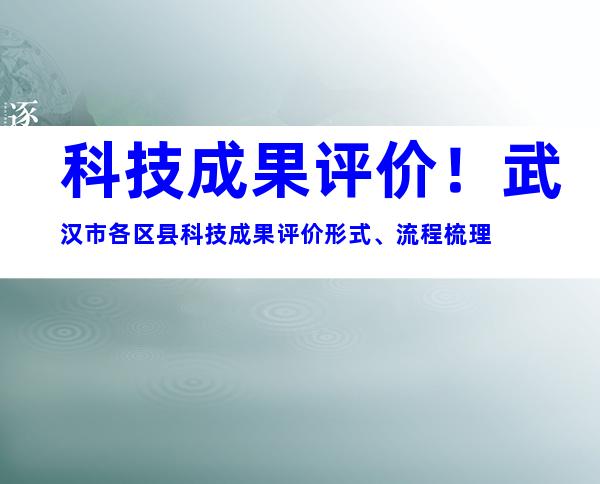 科技成果评价！武汉市各区县科技成果评价形式、流程梳理