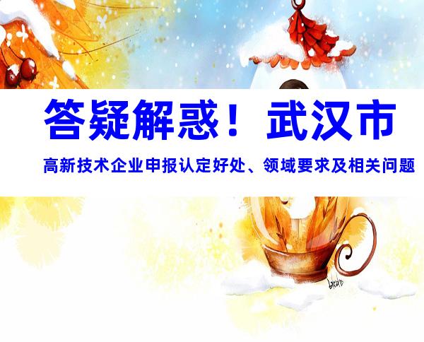 答疑解惑！武汉市高新技术企业申报认定好处、领域要求及相关问题