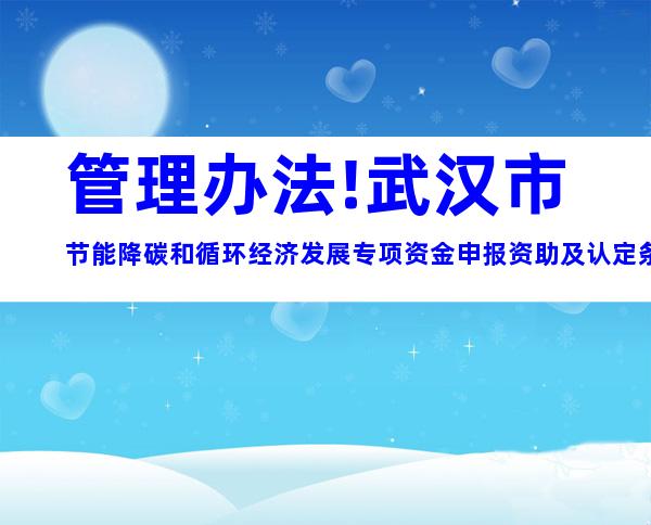 管理办法!武汉市节能降碳和循环经济发展专项资金申报资助及认定条件材料标准梳理