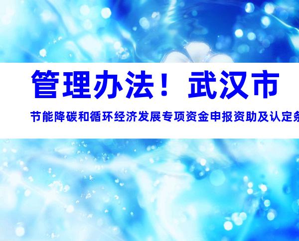 管理办法！武汉市节能降碳和循环经济发展专项资金申报资助及认定条件材料标准梳理