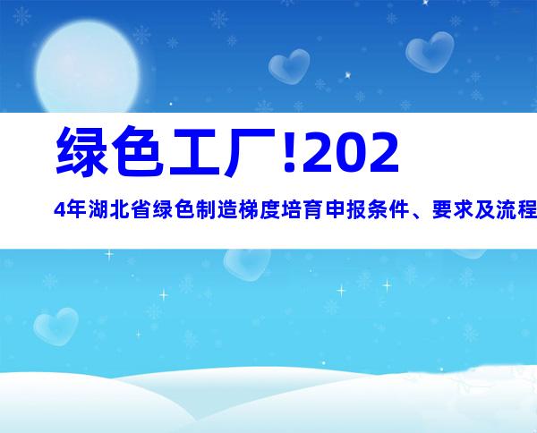 绿色工厂!2024年湖北省绿色制造梯度培育申报条件、要求及流程