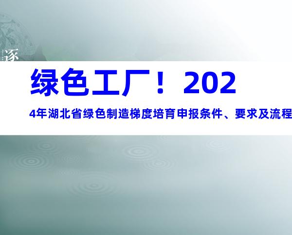 绿色工厂！2024年湖北省绿色制造梯度培育申报条件、要求及流程