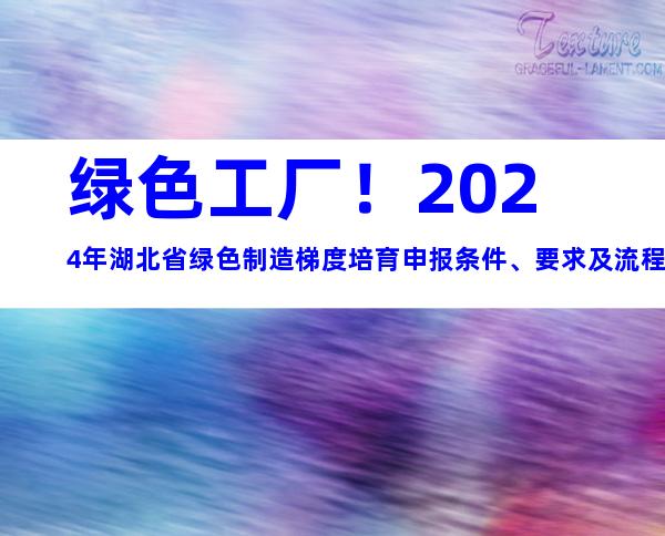 绿色工厂！2024年湖北省绿色制造梯度培育申报条件、要求及流程