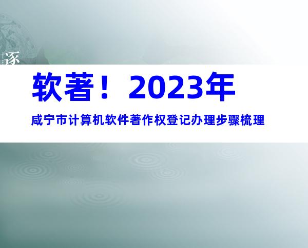 软著！2023年咸宁市计算机软件著作权登记办理步骤梳理