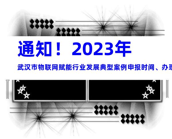 通知！2023年武汉市物联网赋能行业发展典型案例申报时间、办理流程