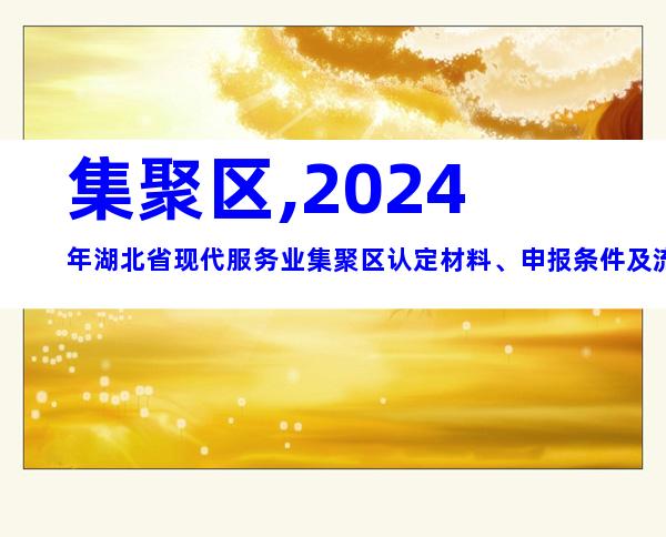 集聚区,2024年湖北省现代服务业集聚区认定材料、申报条件及流程