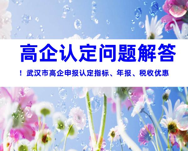 高企认定问题解答！武汉市高企申报认定指标、年报、税收优惠