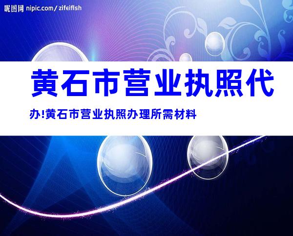 黄石市营业执照代办!黄石市营业执照办理所需材料