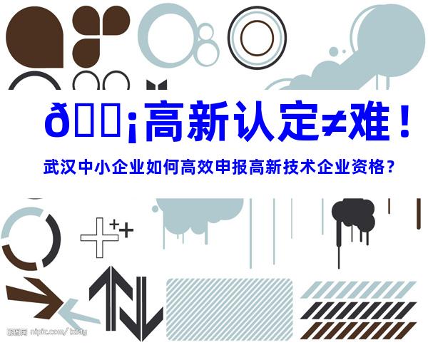 💡高新认定≠难！武汉中小企业如何高效申报高新技术企业资格？